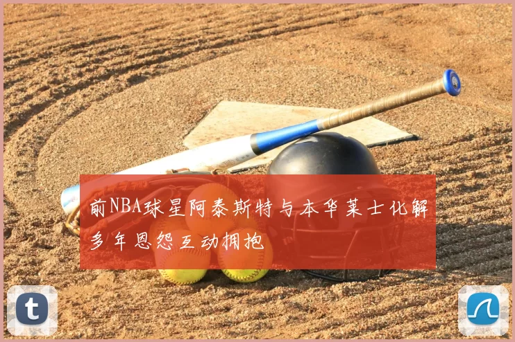 前NBA球星阿泰斯特与本华莱士化解多年恩怨互动拥抱