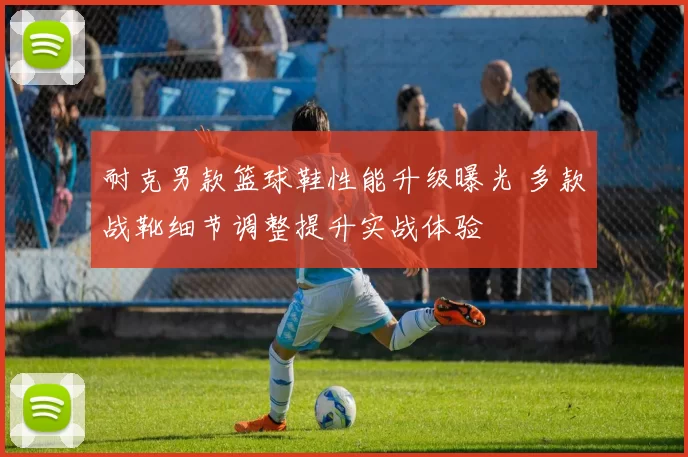 耐克男款篮球鞋性能升级曝光 多款战靴细节调整提升实战体验