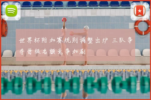 世界杯附加赛规则调整出炉 三队争夺晋级名额竞争加剧