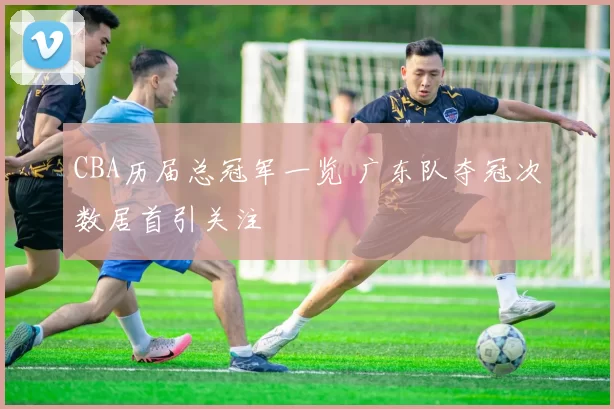 CBA历届总冠军一览 广东队夺冠次数居首引关注