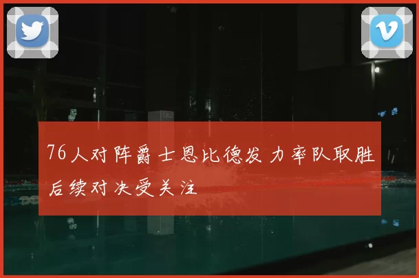 76人对阵爵士恩比德发力率队取胜后续对决受关注