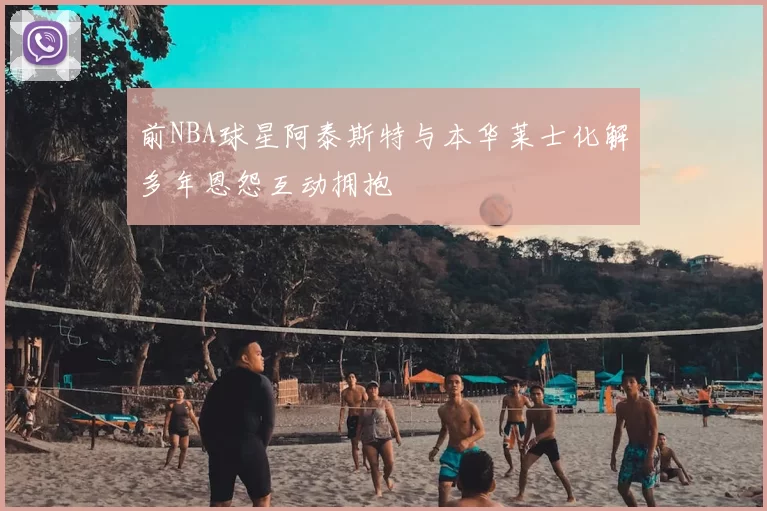 前NBA球星阿泰斯特与本华莱士化解多年恩怨互动拥抱