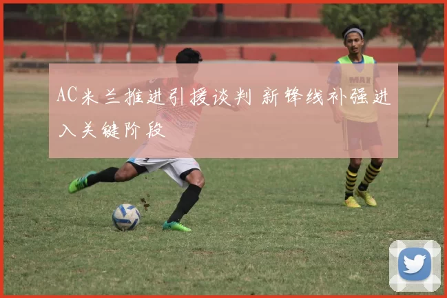 AC米兰推进引援谈判 新锋线补强进入关键阶段