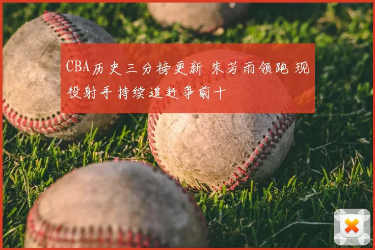 CBA历史三分榜更新 朱芳雨领跑 现役射手持续追赶争前十