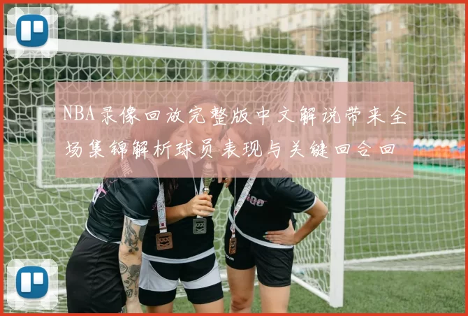 NBA录像回放完整版中文解说带来全场集锦解析球员表现与关键回合回看