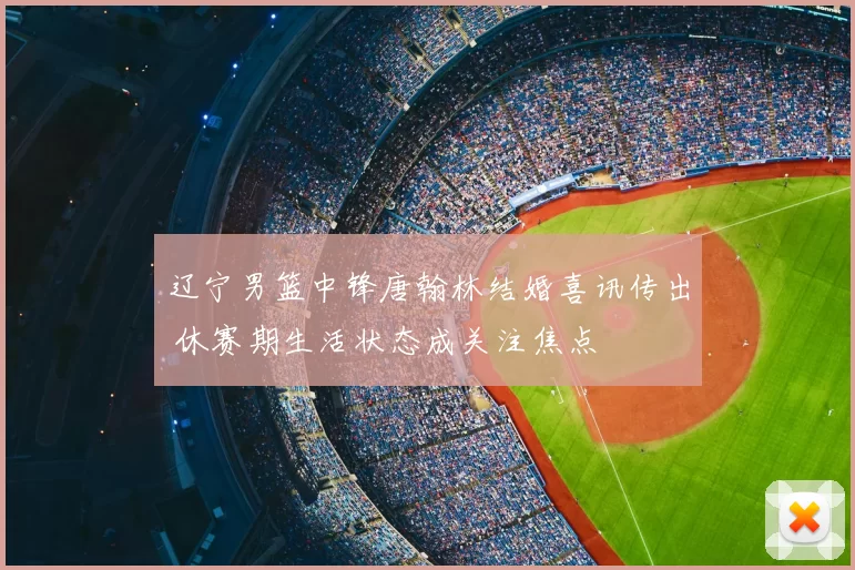 辽宁男篮中锋唐翰林结婚喜讯传出 休赛期生活状态成关注焦点