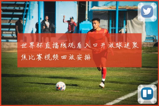 世界杯直播线观看入口开放球迷聚焦比赛视频回放安排