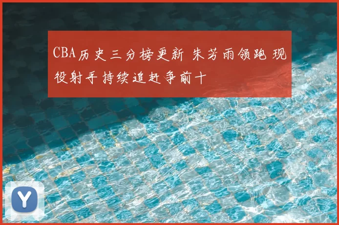 CBA历史三分榜更新 朱芳雨领跑 现役射手持续追赶争前十