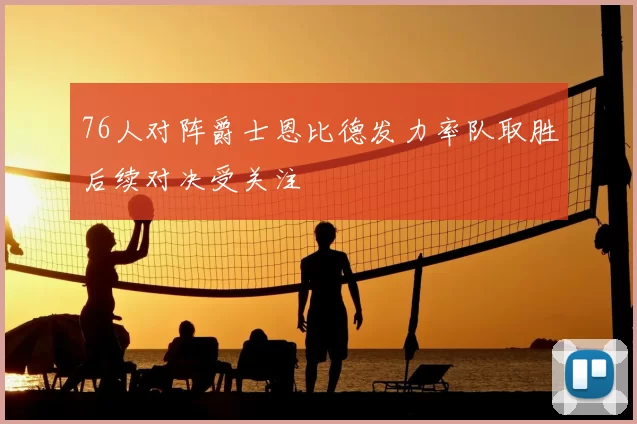 76人对阵爵士恩比德发力率队取胜后续对决受关注