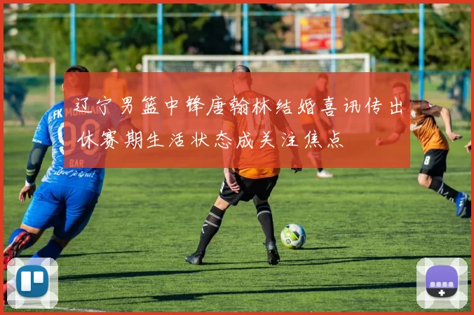 辽宁男篮中锋唐翰林结婚喜讯传出 休赛期生活状态成关注焦点