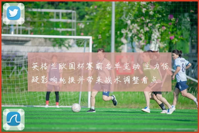 英格兰欧国杯赛前名单变动 主力伤疑影响轮换并带来战术调整看点