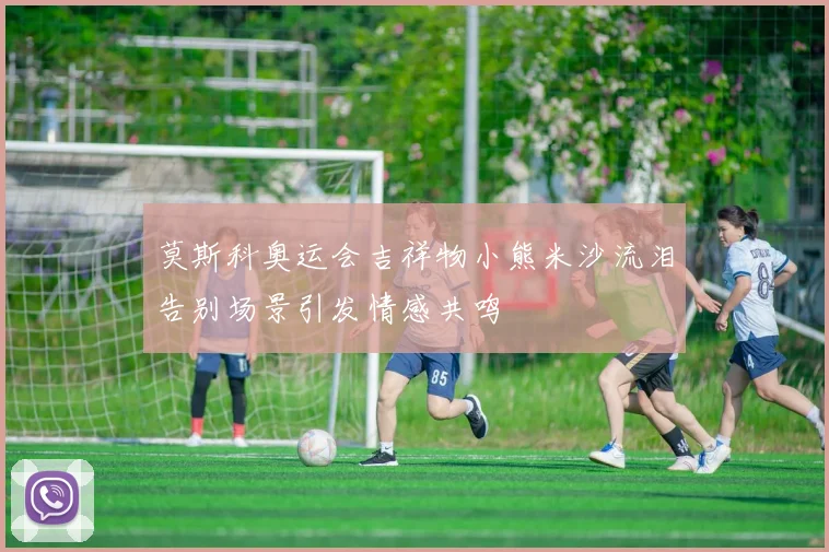 莫斯科奥运会吉祥物小熊米沙流泪告别场景引发情感共鸣