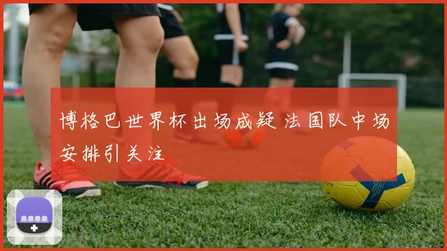 博格巴世界杯出场成疑 法国队中场安排引关注