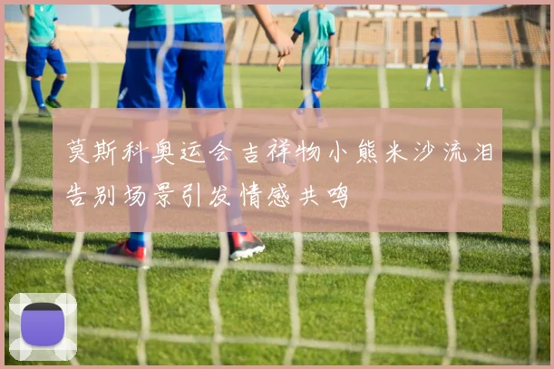 莫斯科奥运会吉祥物小熊米沙流泪告别场景引发情感共鸣