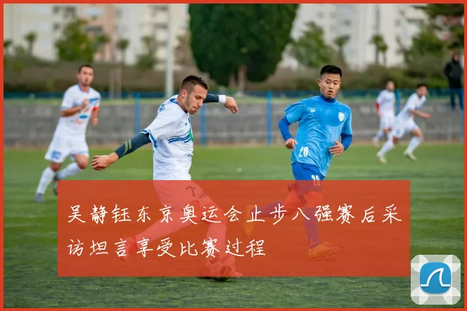 吴静钰东京奥运会止步八强赛后采访坦言享受比赛过程