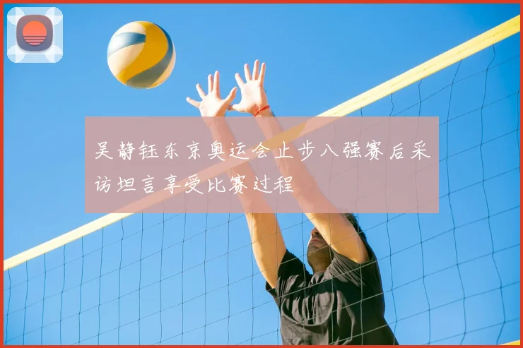 吴静钰东京奥运会止步八强赛后采访坦言享受比赛过程