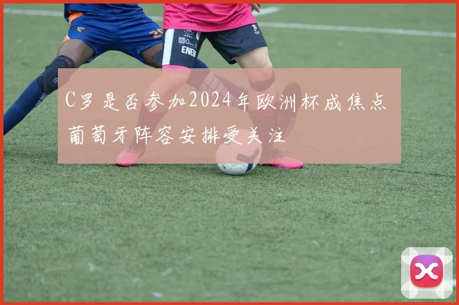 C罗是否参加2024年欧洲杯成焦点 葡萄牙阵容安排受关注